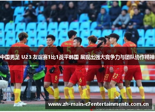 中国男足 U23 友谊赛1比1战平韩国 展现出强大竞争力与团队协作精神